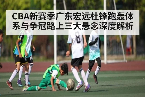 CBA新赛季广东宏远杜锋跑轰体系与争冠路上三大悬念深度解析