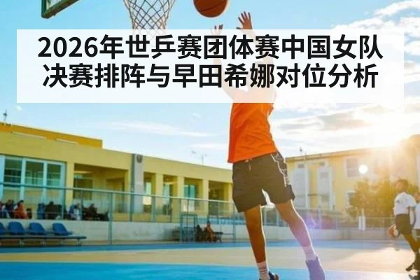 2026年世乒赛团体赛中国女队决赛排阵与早田希娜对位分析